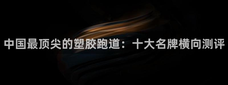 谈球吧是黑台子吗还是白台子：中国最顶尖的塑胶跑道：十大名牌横向测评